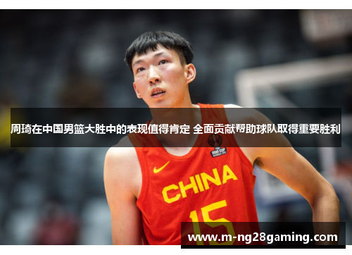 周琦在中国男篮大胜中的表现值得肯定 全面贡献帮助球队取得重要胜利