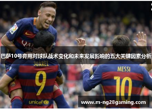 巴萨10号弃用对球队战术变化和未来发展影响的五大关键因素分析