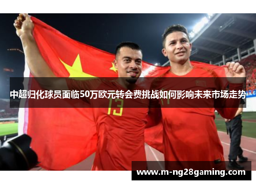 中超归化球员面临50万欧元转会费挑战如何影响未来市场走势