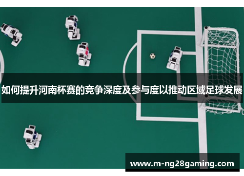 如何提升河南杯赛的竞争深度及参与度以推动区域足球发展