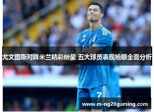 尤文图斯对阵米兰精彩纷呈 五大球员表现抢眼全面分析