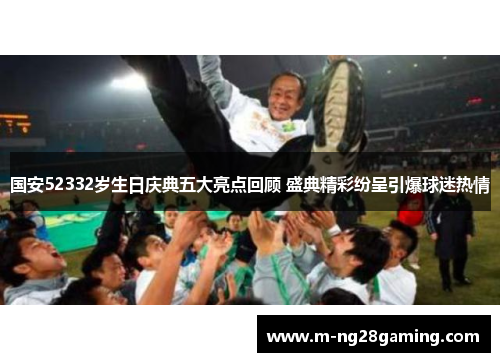 国安52332岁生日庆典五大亮点回顾 盛典精彩纷呈引爆球迷热情