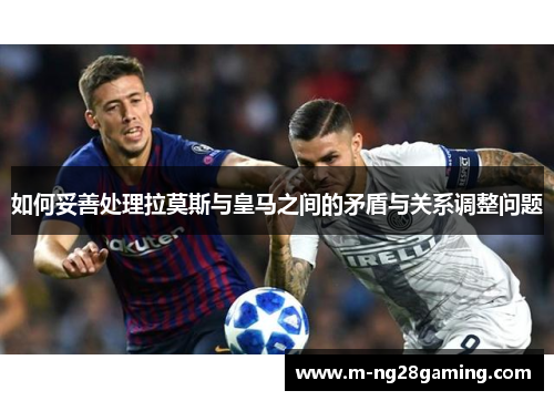 如何妥善处理拉莫斯与皇马之间的矛盾与关系调整问题