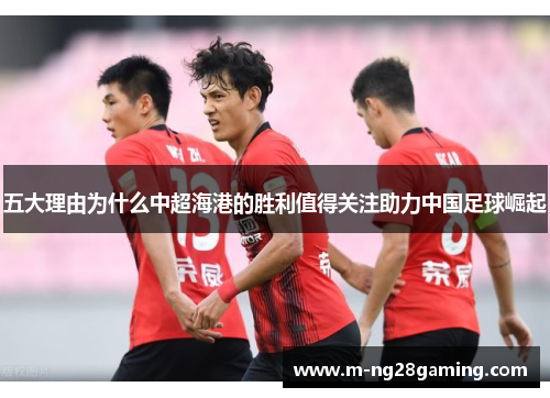 五大理由为什么中超海港的胜利值得关注助力中国足球崛起