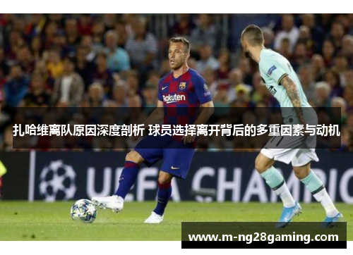 扎哈维离队原因深度剖析 球员选择离开背后的多重因素与动机