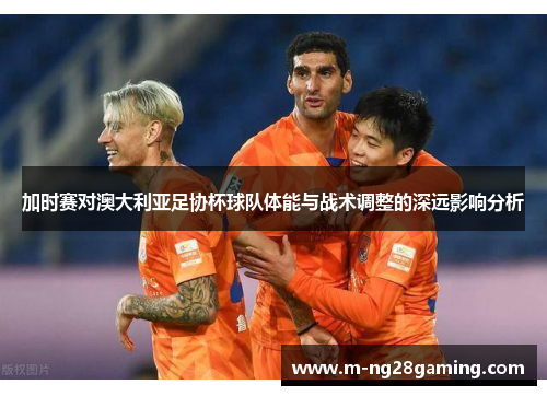 加时赛对澳大利亚足协杯球队体能与战术调整的深远影响分析
