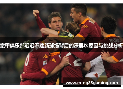 意甲俱乐部迟迟不建新球场背后的深层次原因与挑战分析