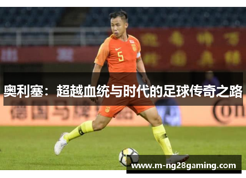 奥利塞：超越血统与时代的足球传奇之路